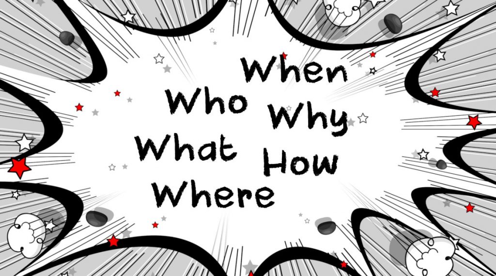 5 Ws and an H. Who, What, Where, When, Why and How.
